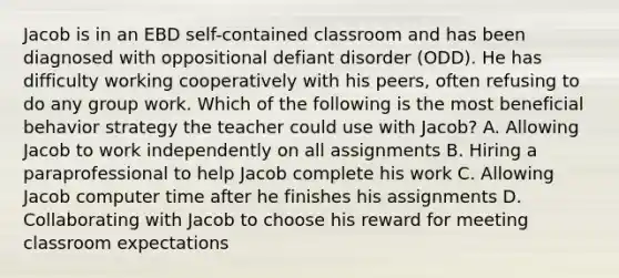 Jacob is in an EBD self-contained classroom and has been diagnosed with oppositional defiant disorder (ODD). He has difficulty working cooperatively with his peers, often refusing to do any group work. Which of the following is the most beneficial behavior strategy the teacher could use with Jacob? A. Allowing Jacob to work independently on all assignments B. Hiring a paraprofessional to help Jacob complete his work C. Allowing Jacob computer time after he finishes his assignments D. Collaborating with Jacob to choose his reward for meeting classroom expectations