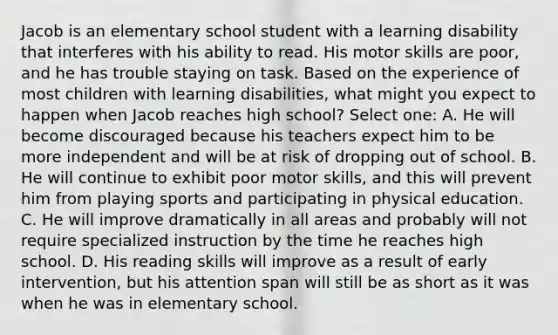 Jacob is an elementary school student with a learning disability that interferes with his ability to read. His motor skills are poor, and he has trouble staying on task. Based on the experience of most children with learning disabilities, what might you expect to happen when Jacob reaches high school? Select one: A. He will become discouraged because his teachers expect him to be more independent and will be at risk of dropping out of school. B. He will continue to exhibit poor motor skills, and this will prevent him from playing sports and participating in physical education. C. He will improve dramatically in all areas and probably will not require specialized instruction by the time he reaches high school. D. His reading skills will improve as a result of early intervention, but his attention span will still be as short as it was when he was in elementary school.