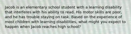 Jacob is an elementary school student with a learning disability that interferes with his ability to read. His motor skills are poor, and he has trouble staying on task. Based on the experience of most children with learning disabilities, what might you expect to happen when Jacob reaches high school?