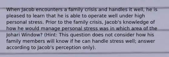 When Jacob encounters a family crisis and handles it well, he is pleased to learn that he is able to operate well under high personal stress. Prior to the family crisis, Jacob's knowledge of how he would manage personal stress was in which area of the Johari Window? (Hint: This question does not consider how his family members will know if he can handle stress well; answer according to Jacob's perception only).