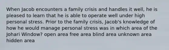 When Jacob encounters a family crisis and handles it well, he is pleased to learn that he is able to operate well under high personal stress. Prior to the family crisis, Jacob's knowledge of how he would manage personal stress was in which area of the Johari Window? open area free area blind area unknown area hidden area