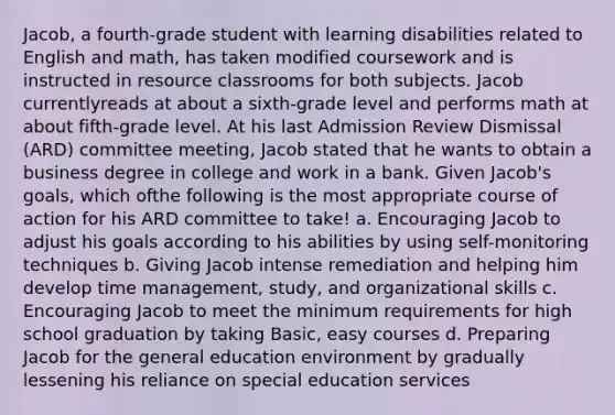 Jacob, a fourth-grade student with learning disabilities related to English and math, has taken modified coursework and is instructed in resource classrooms for both subjects. Jacob currentlyreads at about a sixth-grade level and performs math at about fifth-grade level. At his last Admission Review Dismissal (ARD) committee meeting, Jacob stated that he wants to obtain a business degree in college and work in a bank. Given Jacob's goals, which ofthe following is the most appropriate course of action for his ARD committee to take! a. Encouraging Jacob to adjust his goals according to his abilities by using self-monitoring techniques b. Giving Jacob intense remediation and helping him develop time management, study, and organizational skills c. Encouraging Jacob to meet the minimum requirements for high school graduation by taking Basic, easy courses d. Preparing Jacob for the general education environment by gradually lessening his reliance on special education services