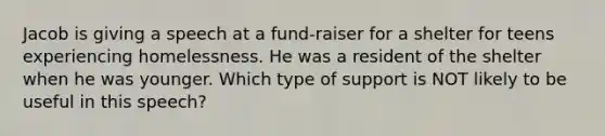 Jacob is giving a speech at a fund-raiser for a shelter for teens experiencing homelessness. He was a resident of the shelter when he was younger. Which type of support is NOT likely to be useful in this speech?