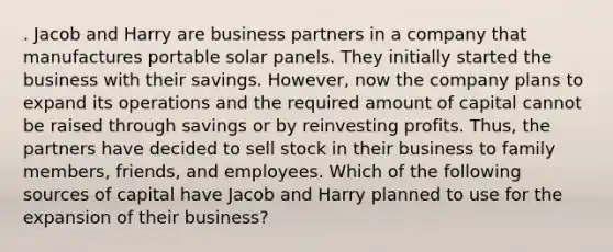 . Jacob and Harry are business partners in a company that manufactures portable solar panels. They initially started the business with their savings. However, now the company plans to expand its operations and the required amount of capital cannot be raised through savings or by reinvesting profits. Thus, the partners have decided to sell stock in their business to family members, friends, and employees. Which of the following sources of capital have Jacob and Harry planned to use for the expansion of their business?