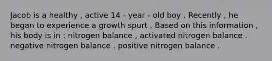 Jacob is a healthy , active 14 - year - old boy . Recently , he began to experience a growth spurt . Based on this information , his body is in : nitrogen balance , activated nitrogen balance . negative nitrogen balance . positive nitrogen balance .