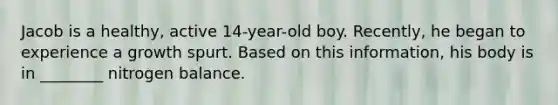 Jacob is a healthy, active 14-year-old boy. Recently, he began to experience a growth spurt. Based on this information, his body is in ________ nitrogen balance.