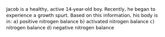 Jacob is a healthy, active 14-year-old boy. Recently, he began to experience a growth spurt. Based on this information, his body is in: a) positive nitrogen balance b) activated nitrogen balance c) nitrogen balance d) negative nitrogen balance