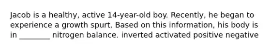 Jacob is a healthy, active 14-year-old boy. Recently, he began to experience a growth spurt. Based on this information, his body is in ________ nitrogen balance. inverted activated positive negative