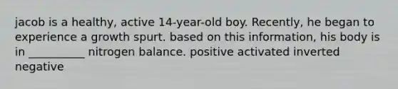 jacob is a healthy, active 14-year-old boy. Recently, he began to experience a growth spurt. based on this information, his body is in __________ nitrogen balance. positive activated inverted negative