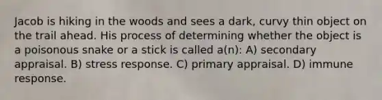 Jacob is hiking in the woods and sees a dark, curvy thin object on the trail ahead. His process of determining whether the object is a poisonous snake or a stick is called a(n): A) secondary appraisal. B) stress response. C) primary appraisal. D) <a href='https://www.questionai.com/knowledge/krhPdp6cmU-immune-response' class='anchor-knowledge'>immune response</a>.