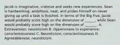 Jacob is imaginative, crateive and seeks new experiences. Sean is hardworking, ambitious, neat, and prides himself on never giving up until a task is finished. In terms of the Big Five, Jacob would probably score high on the dimension of ______, while Sean would probably score high on the dimension of _______. A. Extraversion; neuroticism B. Oppennness to experience; conscientiousness C. Neuroticism; conscientiousness D. Agreeableness; neuroticism