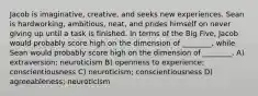 Jacob is imaginative, creative, and seeks new experiences. Sean is hardworking, ambitious, neat, and prides himself on never giving up until a task is finished. In terms of the Big Five, Jacob would probably score high on the dimension of ________, while Sean would probably score high on the dimension of ________. A) extraversion; neuroticism B) openness to experience; conscientiousness C) neuroticism; conscientiousness D) agreeableness; neuroticism