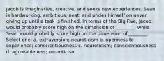 Jacob is imaginative, creative, and seeks new experiences. Sean is hardworking, ambitious, neat, and prides himself on never giving up until a task is finished. In terms of the Big Five, Jacob would probably score high on the dimension of ________, while Sean would probably score high on the dimension of ________. Select one: a. extraversion; neuroticism b. openness to experience; conscientiousness c. neuroticism; conscientiousness d. agreeableness; neuroticism