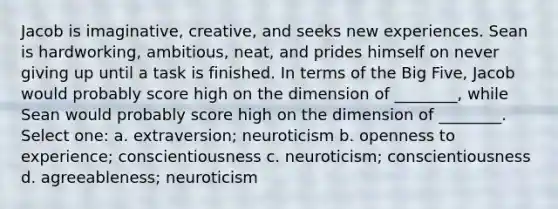 Jacob is imaginative, creative, and seeks new experiences. Sean is hardworking, ambitious, neat, and prides himself on never giving up until a task is finished. In terms of the Big Five, Jacob would probably score high on the dimension of ________, while Sean would probably score high on the dimension of ________. Select one: a. extraversion; neuroticism b. openness to experience; conscientiousness c. neuroticism; conscientiousness d. agreeableness; neuroticism