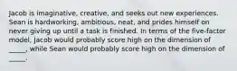 Jacob is imaginative, creative, and seeks out new experiences. Sean is hardworking, ambitious, neat, and prides himself on never giving up until a task is finished. In terms of the five-factor model, Jacob would probably score high on the dimension of _____, while Sean would probably score high on the dimension of _____.