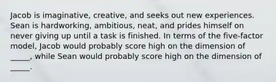 Jacob is imaginative, creative, and seeks out new experiences. Sean is hardworking, ambitious, neat, and prides himself on never giving up until a task is finished. In terms of the five-factor model, Jacob would probably score high on the dimension of _____, while Sean would probably score high on the dimension of _____.