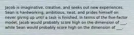 Jacob is imaginative, creative, and seeks out new experiences. Sean is hardworking, ambitious, neat, and prides himself on never giving up until a task is finished. In terms of the five-factor model, Jacob would probably score high on the dimension of ___, while Sean would probably score high on the dimension of ___.