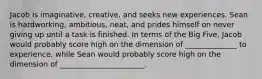 Jacob is imaginative, creative, and seeks new experiences. Sean is hardworking, ambitious, neat, and prides himself on never giving up until a task is finished. In terms of the Big Five, Jacob would probably score high on the dimension of ______________ to experience, while Sean would probably score high on the dimension of _______________________.