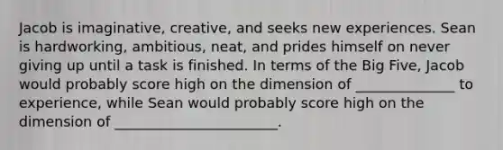 Jacob is imaginative, creative, and seeks new experiences. Sean is hardworking, ambitious, neat, and prides himself on never giving up until a task is finished. In terms of the Big Five, Jacob would probably score high on the dimension of ______________ to experience, while Sean would probably score high on the dimension of _______________________.