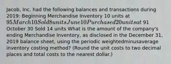 Jacob, Inc. had the following balances and transactions during​ 2019: Beginning Merchandise Inventory 10 units at 95 March 10 Sold 8 units June 10 Purchased 20 units at 91 October 30 Sold 14 units What is the amount of the​ company's ending Merchandise​ Inventory, as disclosed in the December​ 31, 2019 balance​ sheet, using the periodic weightedminusaverage inventory costing​ method? (Round the unit costs to two decimal places and total costs to the nearest​ dollar.)