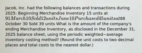 Jacob, Inc. had the following balances and transactions during​ 2025: Beginning Merchandise Inventory 15 units at 91 March 10 Sold 12 units June 10 Purchased 45 units at88 October 30 Sold 39 units What is the amount of the​ company's ending Merchandise​ Inventory, as disclosed in the December​ 31, 2025 balance​ sheet, using the periodic weighted−average inventory costing​ method? ​(Round the unit costs to two decimal places and total costs to the nearest​ dollar.)