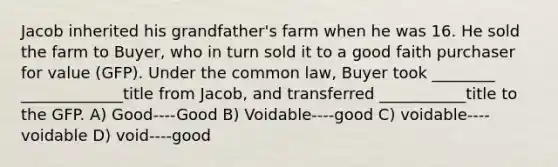 Jacob inherited his grandfather's farm when he was 16. He sold the farm to Buyer, who in turn sold it to a good faith purchaser for value (GFP). Under the common law, Buyer took ________ _____________title from Jacob, and transferred ___________title to the GFP. A) Good----Good B) Voidable----good C) voidable----voidable D) void----good