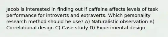 Jacob is interested in finding out if caffeine affects levels of task performance for introverts and extraverts. Which personality research method should he use? A) Naturalistic observation B) Correlational design C) Case study D) Experimental design