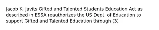 Jacob K. Javits Gifted and Talented Students Education Act as described in ESSA reauthorizes the US Dept. of Education to support Gifted and Talented Education through (3)