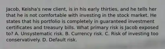 Jacob, Keisha's new client, is in his early thirties, and he tells her that he is not comfortable with investing in the stock market. He states that his portfolio is completely in guaranteed investment certificates and treasury bills. What primary risk is Jacob exposed to? A. Unsystematic risk. B. Currency risk. C. Risk of investing too conservatively. D. Default risk.