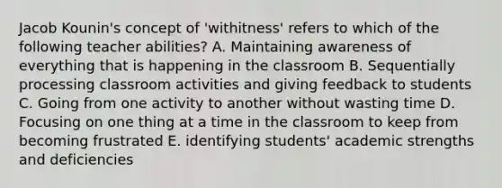 Jacob Kounin's concept of 'withitness' refers to which of the following teacher abilities? A. Maintaining awareness of everything that is happening in the classroom B. Sequentially processing classroom activities and giving feedback to students C. Going from one activity to another without wasting time D. Focusing on one thing at a time in the classroom to keep from becoming frustrated E. identifying students' academic strengths and deficiencies