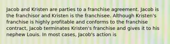 Jacob and Kristen are parties to a franchise agreement. Jacob is the franchisor and Kristen is the franchisee. Although Kristen's franchise is highly profitable and conforms to the franchise contract, Jacob terminates Kristen's franchise and gives it to his nephew Louis. In most cases, Jacob's action is