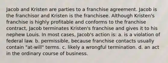 Jacob and Kristen are parties to a franchise agreement. Jacob is the franchisor and Kristen is the franchisee. Although Kristen's franchise is highly profitable and conforms to the franchise contract, Jacob terminates Kristen's franchise and gives it to his nephew Louis. In most cases, Jacob's action is: a. is a violation of federal law. b. permissible, because franchise contacts usually contain "at-will" terms. c. likely a wrongful termination. d. an act in the ordinary course of business.