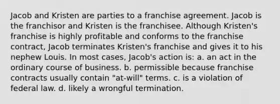 Jacob and Kristen are parties to a franchise agreement. Jacob is the franchisor and Kristen is the franchisee. Although Kristen's franchise is highly profitable and conforms to the franchise contract, Jacob terminates Kristen's franchise and gives it to his nephew Louis. In most cases, Jacob's action is: a. an act in the ordinary course of business. b. permissible because franchise contracts usually contain "at-will" terms. c. is a violation of federal law. d. likely a wrongful termination.