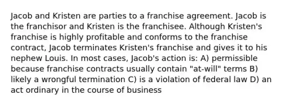 Jacob and Kristen are parties to a franchise agreement. Jacob is the franchisor and Kristen is the franchisee. Although Kristen's franchise is highly profitable and conforms to the franchise contract, Jacob terminates Kristen's franchise and gives it to his nephew Louis. In most cases, Jacob's action is: A) permissible because franchise contracts usually contain "at-will" terms B) likely a wrongful termination C) is a violation of federal law D) an act ordinary in the course of business