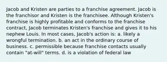 Jacob and Kristen are parties to a franchise agreement. Jacob is the franchisor and Kristen is the franchisee. Although Kristen's franchise is highly profitable and conforms to the franchise contract, Jacob terminates Kristen's franchise and gives it to his nephew Louis. In most cases, Jacob's action is: a. likely a wrongful termination. b. an act in the ordinary course of business. c. permissible because franchise contacts usually contain "at-will" terms. d. is a violation of federal law