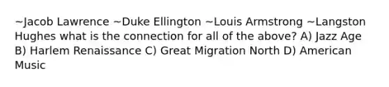 ~Jacob Lawrence ~Duke Ellington ~Louis Armstrong ~Langston Hughes what is the connection for all of the above? A) Jazz Age B) Harlem Renaissance C) Great Migration North D) American Music