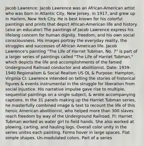 Jacob Lawrence: Jacob Lawrence was an African-American artist who was born in Atlantic City, New Jersey, in 1917, and grew up in Harlem, New York City. He is best known for his colorful paintings and prints that depict African-American life and history. (also an educator) The paintings of Jacob Lawrence express his lifelong concern for human dignity, freedom, and his own social consciousness. His images portray the everyday reality, the struggles and successes of African American life. Jacob Lawrence's painting "The Life of Harriet Tubman, No. 7" is part of a larger series of paintings called "The Life of Harriet Tubman," which depicts the life and accomplishments of the famed Underground Railroad conductor and abolitionist. Date: 1939-1940 Regionalism & Social Realism US OL & Purpose: Hampton, Virginia CI: Lawrence intended on telling the stories of historical figures & events instrumental in the struggle for liberation from social injustice. His narrative impulse gave rise to multiple, sequential paintings on a single subject, & wrote accompanying captions. In the 31 panels making up the Harriet Tubman series, he masterfully combined image & text to recount the life of this heroic American abolitionist, who helped more than 300 slaves reach freedom by way of the Underground Railroad. FI: Harriet Tubman worked as water girl to field hands. She also worked at plowing, carting, and hauling logs. Overall color unity in the series unites each painting. Forms hover in large spaces. Flat simple shapes. Un-modulated colors. Part of a series