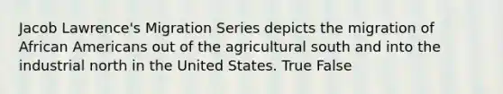 Jacob Lawrence's Migration Series depicts the migration of African Americans out of the agricultural south and into the industrial north in the United States. True False