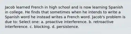 Jacob learned French in high school and is now learning Spanish in college. He finds that sometimes when he intends to write a Spanish word he instead writes a French word. Jacob's problem is due to: Select one: a. proactive interference. b. retroactive interference. c. blocking. d. persistence.