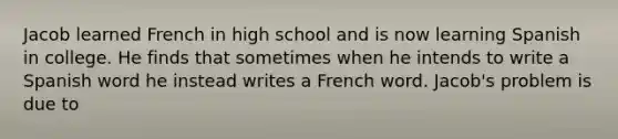 Jacob learned French in high school and is now learning Spanish in college. He finds that sometimes when he intends to write a Spanish word he instead writes a French word. Jacob's problem is due to