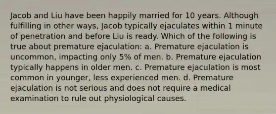 Jacob and Liu have been happily married for 10 years. Although fulfilling in other ways, Jacob typically ejaculates within 1 minute of penetration and before Liu is ready. Which of the following is true about premature ejaculation: a. Premature ejaculation is uncommon, impacting only 5% of men. b. Premature ejaculation typically happens in older men. c. Premature ejaculation is most common in younger, less experienced men. d. Premature ejaculation is not serious and does not require a medical examination to rule out physiological causes.