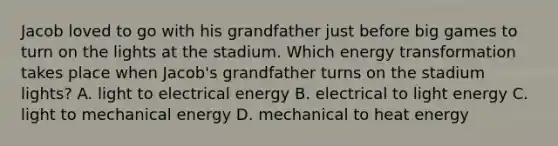 Jacob loved to go with his grandfather just before big games to turn on the lights at the stadium. Which energy transformation takes place when Jacob's grandfather turns on the stadium lights? A. light to electrical energy B. electrical to light energy C. light to mechanical energy D. mechanical to heat energy