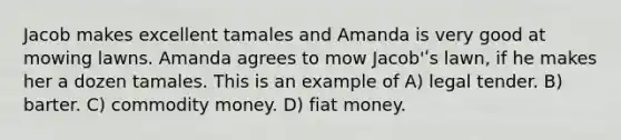 Jacob makes excellent tamales and Amanda is very good at mowing lawns. Amanda agrees to mow Jacob'ʹs lawn, if he makes her a dozen tamales. This is an example of A) legal tender. B) barter. C) commodity money. D) fiat money.