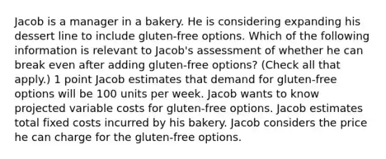 Jacob is a manager in a bakery. He is considering expanding his dessert line to include gluten-free options. Which of the following information is relevant to Jacob's assessment of whether he can break even after adding gluten-free options? (Check all that apply.) 1 point Jacob estimates that demand for gluten-free options will be 100 units per week. Jacob wants to know projected variable costs for gluten-free options. Jacob estimates total fixed costs incurred by his bakery. Jacob considers the price he can charge for the gluten-free options.