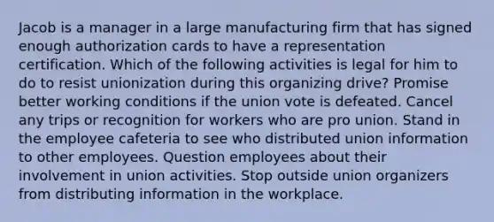 Jacob is a manager in a large manufacturing firm that has signed enough authorization cards to have a representation certification. Which of the following activities is legal for him to do to resist unionization during this organizing drive? Promise better working conditions if the union vote is defeated. Cancel any trips or recognition for workers who are pro union. Stand in the employee cafeteria to see who distributed union information to other employees. Question employees about their involvement in union activities. Stop outside union organizers from distributing information in the workplace.