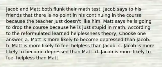 Jacob and Matt both flunk their math test. Jacob says to his friends that there is no point in his continuing in the course because the teacher just doesn't like him. Matt says he is going to drop the course because he is just stupid in math. According to the reformulated learned helplessness theory, Choose one answer. a. Matt is more likely to become depressed than Jacob. b. Matt is more likely to feel helpless than Jacob. c. Jacob is more likely to become depressed than Matt. d. Jacob is more likely to feel helpless than Matt.