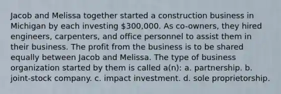 Jacob and Melissa together started a construction business in Michigan by each investing 300,000. As co-owners, they hired engineers, carpenters, and office personnel to assist them in their business. The profit from the business is to be shared equally between Jacob and Melissa. The type of business organization started by them is called a(n): a. partnership. b. joint-stock company. c. impact investment. d. sole proprietorship.