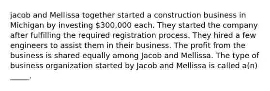 jacob and Mellissa together started a construction business in Michigan by investing 300,000 each. They started the company after fulfilling the required registration process. They hired a few engineers to assist them in their business. The profit from the business is shared equally among Jacob and Mellissa. The type of business organization started by Jacob and Mellissa is called a(n) _____.