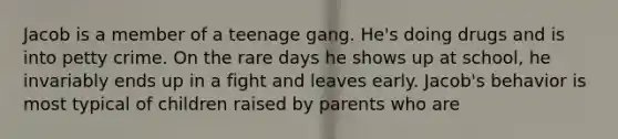 Jacob is a member of a teenage gang. He's doing drugs and is into petty crime. On the rare days he shows up at school, he invariably ends up in a fight and leaves early. Jacob's behavior is most typical of children raised by parents who are