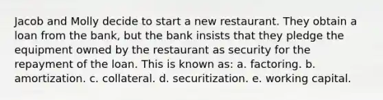 Jacob and Molly decide to start a new restaurant. They obtain a loan from the bank, but the bank insists that they pledge the equipment owned by the restaurant as security for the repayment of the loan. This is known as: a. factoring. b. amortization. c. collateral. d. securitization. e. working capital.